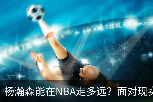 杨瀚森能在NBA走多远？面对现实是成功的关键