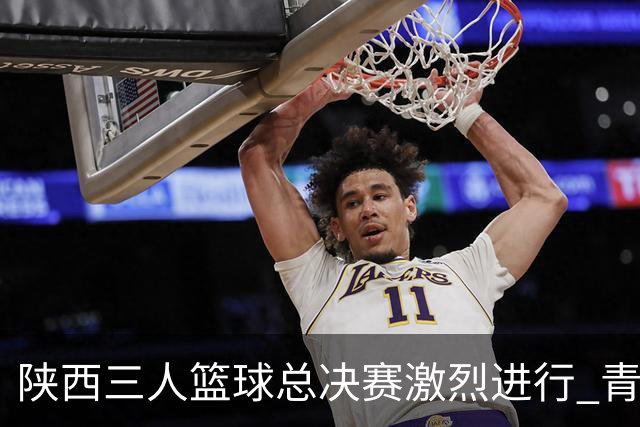 陕西三人篮球总决赛激烈进行 青少年选手们展现风采